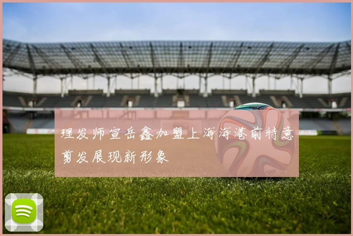 理发师宣岳鑫加盟上海海港前特意剪发展现新形象