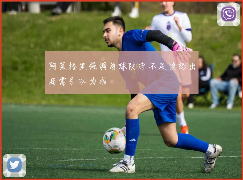 阿莱格里强调角球防守不足愤怒出局需引以为戒