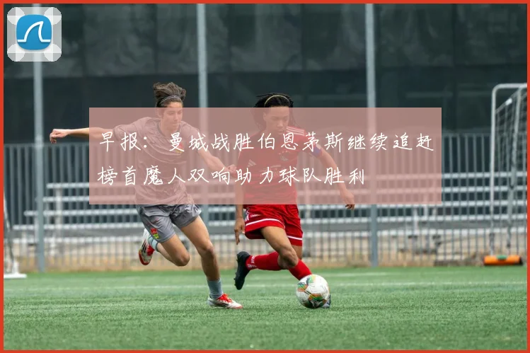 早报：曼城战胜伯恩茅斯继续追赶榜首魔人双响助力球队胜利