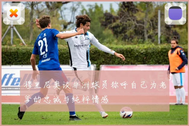 穆里尼奥谈非洲球员称呼自己为老爹的忠诚与纯粹情感