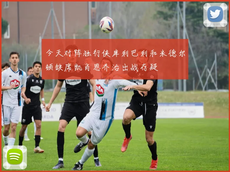 今天对阵独行侠库利巴利和米德尔顿缺席凯肖恩乔治出战存疑