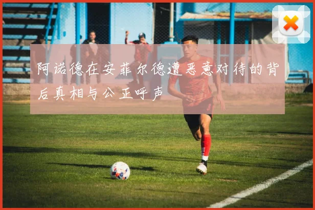 阿诺德在安菲尔德遭恶意对待的背后真相与公正呼声