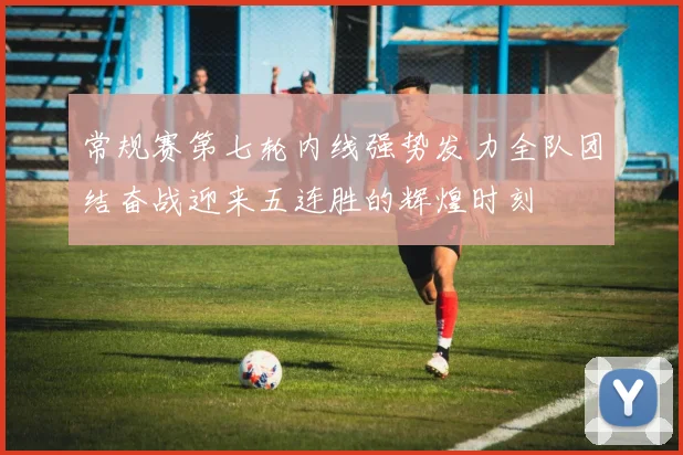 常规赛第七轮内线强势发力全队团结奋战迎来五连胜的辉煌时刻