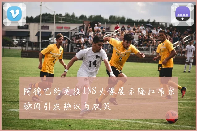 阿德巴约更换INS头像展示隔扣韦尔瞬间引发热议与欢笑